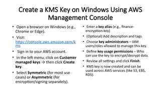 Create a KMS Key on Windows Using AWS
Management Console
• Open a browser on Windows (e.g.,
Chrome or Edge).
• Visit:
https://console.aws.amazon.com/k
ms
• Sign in to your AWS account.
• In the left menu, click on Customer
managed keys → then click Create
key.
• Select Symmetric (for most use
cases) or Asymmetric (for
encryption/signing separately).
• Enter a key alias (e.g., finance-
encryption-key)
• (Optional) Add description and tags.
• Choose key administrators – IAM
users/roles allowed to manage this key.
• Define key usage permissions – Who
can use the key to encrypt/decrypt data.
• Review all settings and click Finish.
• KMS key is now created and can be
used across AWS services (like S3, EBS,
RDS).
 