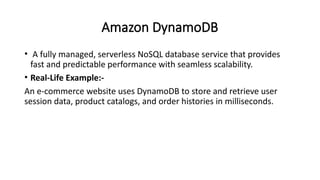 Amazon DynamoDB
• A fully managed, serverless NoSQL database service that provides
fast and predictable performance with seamless scalability.
• Real-Life Example:-
An e-commerce website uses DynamoDB to store and retrieve user
session data, product catalogs, and order histories in milliseconds.
 