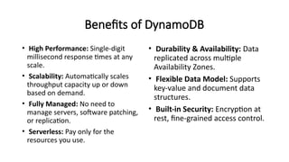 Benefits of DynamoDB
• High Performance: Single-digit
millisecond response times at any
scale.
• Scalability: Automatically scales
throughput capacity up or down
based on demand.
• Fully Managed: No need to
manage servers, software patching,
or replication.
• Serverless: Pay only for the
resources you use.
• Durability & Availability: Data
replicated across multiple
Availability Zones.
• Flexible Data Model: Supports
key-value and document data
structures.
• Built-in Security: Encryption at
rest, fine-grained access control.
 