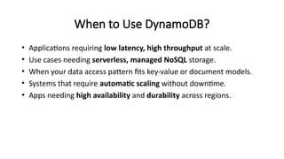 When to Use DynamoDB?
• Applications requiring low latency, high throughput at scale.
• Use cases needing serverless, managed NoSQL storage.
• When your data access pattern fits key-value or document models.
• Systems that require automatic scaling without downtime.
• Apps needing high availability and durability across regions.
 