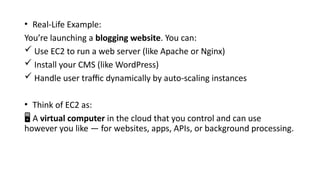 • Real-Life Example:
You’re launching a blogging website. You can:
 Use EC2 to run a web server (like Apache or Nginx)
 Install your CMS (like WordPress)
 Handle user traffic dynamically by auto-scaling instances
• Think of EC2 as:
️
🖥️A virtual computer in the cloud that you control and can use
however you like — for websites, apps, APIs, or background processing.
 