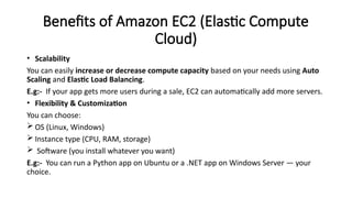 Benefits of Amazon EC2 (Elastic Compute
Cloud)
• Scalability
You can easily increase or decrease compute capacity based on your needs using Auto
Scaling and Elastic Load Balancing.
E.g:- If your app gets more users during a sale, EC2 can automatically add more servers.
• Flexibility & Customization
You can choose:
 OS (Linux, Windows)
 Instance type (CPU, RAM, storage)
 Software (you install whatever you want)
E.g:- You can run a Python app on Ubuntu or a .NET app on Windows Server — your
choice.
 