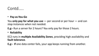 Contd…..
• Pay-as-You-Go
You only pay for what you use — per second or per hour — and can
stop instances when not needed.
E.g:- Run a server for 2 hours? You only pay for those 2 hours.
• Reliability
EC2 runs in multiple Availability Zones, providing high availability and
fault tolerance.
E.g:- If one data center fails, your app keeps running from another.
 