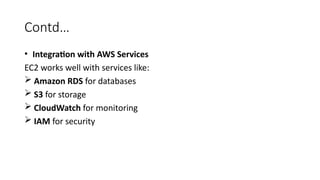 Contd…
• Integration with AWS Services
EC2 works well with services like:
 Amazon RDS for databases
 S3 for storage
 CloudWatch for monitoring
 IAM for security
 