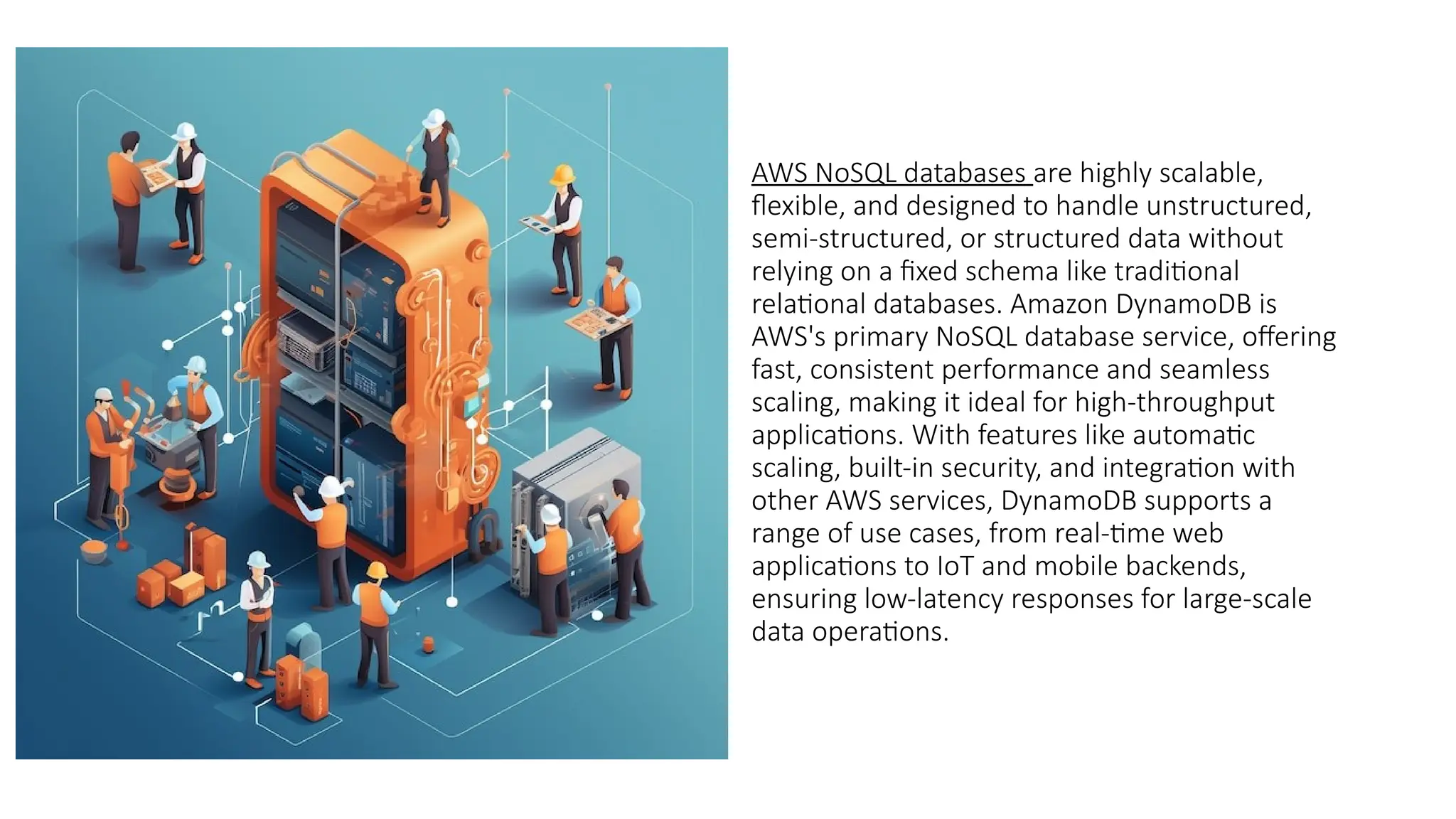AWS NoSQL databases are highly scalable,
flexible, and designed to handle unstructured,
semi-structured, or structured data without
relying on a fixed schema like traditional
relational databases. Amazon DynamoDB is
AWS's primary NoSQL database service, offering
fast, consistent performance and seamless
scaling, making it ideal for high-throughput
applications. With features like automatic
scaling, built-in security, and integration with
other AWS services, DynamoDB supports a
range of use cases, from real-time web
applications to IoT and mobile backends,
ensuring low-latency responses for large-scale
data operations.
 