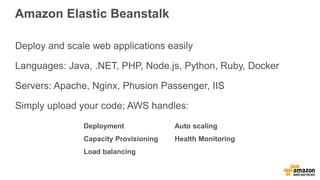 Amazon Elastic Beanstalk
Deploy and scale web applications easily
Languages: Java, .NET, PHP, Node.js, Python, Ruby, Docker
Servers: Apache, Nginx, Phusion Passenger, IIS
Simply upload your code; AWS handles:
Deployment
Capacity Provisioning
Load balancing
Auto scaling
Health Monitoring
 
