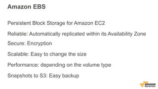 Amazon EBS
Persistent Block Storage for Amazon EC2
Reliable: Automatically replicated within its Availability Zone
Secure: Encryption
Scalable: Easy to change the size
Performance: depending on the volume type
Snapshots to S3: Easy backup
 