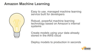 Amazon Machine Learning
Easy to use, managed machine learning
service built for developers
Robust, powerful machine learning
technology based on Amazon’s internal
systems
Create models using your data already
stored in the AWS cloud
Deploy models to production in seconds
 