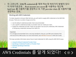 AWS Credintials 를 알게 되었다! 10
• 아 그러니까.. SDK에 credentials을 줘야 하는데 여러가지 방법이 있다
이 이야기로군요… Root account aws access를 사용하는 대신에
IamUsers 를 사용하기를 권장하고 또 기본 provider chain 을 사용하기를
권장하는 군요..
 