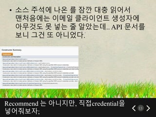 Recommend 는 아니지만, 직접credential을
넣어줘보자;
13
• 소스 주석에 나온 를 잠깐 대충 읽어서
맨처음에는 이메일 클라이언트 생성자에
아무것도 못 넣는 줄 알았는데.. API 문서를
보니 그건 또 아니었다.
 