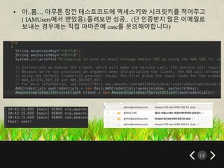 14
• 아..흠… 아무튼 잠깐 테스트코드에 액세스키와 시크릿키를 적어주고
( IAMUsers에서 받았음) 돌려보면 성공.. (단 인증받지 않은 이메일로
보내는 경우에는 직접 아마존에 case를 문의해야합니다)
 