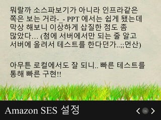 Amazon SES 설정 16
뭐랄까 소스파보기가 아니라 인프라같은
쪽은 보는 거라-_- PPT 에서는 쉽게 됐는데
막상 해보니 이상하게 삽질한 점도 좀
많았다… (첨에 서버에서만 되는 줄 알고
서버에 올려서 테스트를 한다던가..;;먼산)
아무튼 로컬에서도 잘 되니.. 빠른 테스트를
통해 빠른 구현!!
 