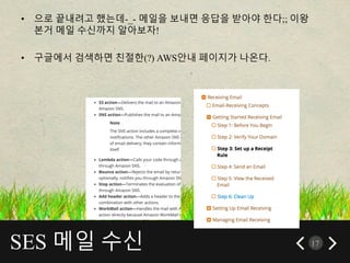 SES 메일 수신 17
• 으로 끝내려고 했는데-_- 메일을 보내면 응답을 받아야 한다;; 이왕
본거 메일 수신까지 알아보자!
• 구글에서 검색하면 친절한(?) AWS안내 페이지가 나온다.
 