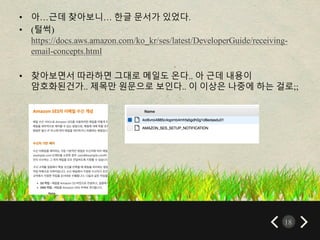 18
• 아…근데 찾아보니… 한글 문서가 있었다.
• (털썩)
https://docs.aws.amazon.com/ko_kr/ses/latest/DeveloperGuide/receiving-
email-concepts.html
• 찾아보면서 따라하면 그대로 메일도 온다.. 아 근데 내용이
암호화된건가.. 제목만 원문으로 보인다.. 이 이상은 나중에 하는 걸로;;
 