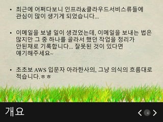 개요 4
• 최근에 어쩌다보니 인프라&클라우드서비스류들에
관심이 많이 생기게 되었습니다...
• 이메일을 보낼 일이 생겼었는데, 이메일을 보내는 법은
많지만 그 중 하나를 골라서 했던 작업을 정리가
안된채로 기록합니다... 잘못된 것이 있다면
얘기해주세요~
• 초초보 AWS 입문자 아라한사의, 그냥 의식의 흐름대로
적습니다.ㅎㅎ
 