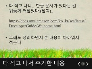 다 적고 나서 추가한 내용 5
• 다 적고 나니…한글 문서가 있다는 걸
뒤늦께 깨달았다.(털썩)..
https://docs.aws.amazon.com/ko_kr/ses/latest/
DeveloperGuide/Welcome.html
• 그래도 정리하면서 본 내용이 아까워서
적는다.
 