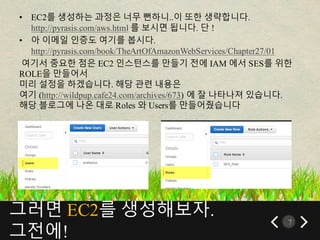그러면 EC2를 생성해보자.
그전에!
7
• EC2를 생성하는 과정은 너무 뻔하니..이 또한 생략합니다.
http://pyrasis.com/aws.html 를 보시면 됩니다. 단 !
• 아 이메일 인증도 여기를 봅시다.
http://pyrasis.com/book/TheArtOfAmazonWebServices/Chapter27/01
여기서 중요한 점은 EC2 인스턴스를 만들기 전에 IAM 에서 SES를 위한
ROLE을 만들어서
미리 설정을 하겠습니다. 해당 관련 내용은
여기 (http://wildpup.cafe24.com/archives/673) 에 잘 나타나져 있습니다.
해당 블로그에 나온 대로 Roles 와 Users를 만들어줬습니다
 