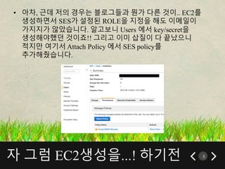 자 그럼 EC2생성을...! 하기전 8
• 아차, 근데 저의 경우는 블로그들과 뭔가 다른 것이.. EC2를
생성하면서 SES가 설정된 ROLE을 지정을 해도 이메일이
가지지가 않았습니다. 알고보니 Users 에서 key/secret을
생성해야했던 것이죠!! 그리고 이미 삽질이 다 끝났으니
적지만 여기서 Attach Policy 에서 SES policy를
추가해줬습니다.
 