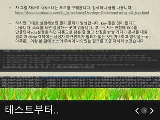 테스트부터.. 9
• 자 그럼 자바로 SES보내는 코드를 구해봅니다. 검색하니 금방 나옵니다.
https://docs.aws.amazon.com/ko_kr/ses/latest/DeveloperGuide/send-using-sdk-java.html
• 하지만 그대로 실행해보면 뭔가 문제가 발생합니다. Key 같은 것이 없다고
나옵니다. 소스를 보면 설정하는 곳이 없습니다.. 후..^^; 저는 맨첨에 EC2를
만들면서 role설정을 하면 자동으로 찾는 줄 알고 삽질을 ㅠㅠ 게다가 문서를 대충
읽고 저 client 객체에는 생성자 아규먼트가 필요가 없는 것인가!! 하고 생각을 ㅠㅠ..
아무튼. . 이왕 본 김에 소스의 주석에 나와있는 링크를 조금 자세히 보겠습니다.
 