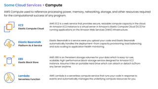 Some Cloud Services > Compute
AWS Compute used to reference processing power, memory, networking, storage, and other resources required
for the computational success of any program.
EC2
Elastic Compute Cloud
EBS
Elastic Block Store
Elastic Beanstalk
Platform As A Service
Lambda
Serverless Function
AWS EC2 is a web service that provides secure, resizable compute capacity in the cloud.
An Amazon EC2 instance is a virtual server in Amazon's Elastic Compute Cloud (EC2) for
running applications on the Amazon Web Services (AWS) infrastructure.
Elastic Beanstalk is a service were you upload your code and Elastic Beanstalk
automatically handles the deployment—from capacity provisioning, load balancing,
and auto scaling to application health monitoring.
AWS EBS is an Persistent storage volumes for your data which is easy-to-use,
scalable, high-performance block-storage service designed for Amazon EC2
instance. Assume it like an portable Hard Drive which can attach or detach to/from
any Server anytime.
AWS Lambda is a serverless compute service that runs your code in response to
events and automatically manages the underlying compute resources for you.
 