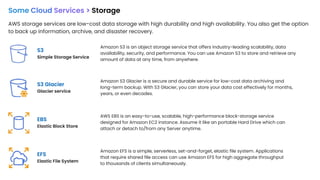 Some Cloud Services > Storage
AWS storage services are low-cost data storage with high durability and high availability. You also get the option
to back up information, archive, and disaster recovery.
S3
Simple Storage Service
EBS
Elastic Block Store
S3 Glacier
Glacier service
EFS
Elastic File System
Amazon S3 is an object storage service that offers industry-leading scalability, data
availability, security, and performance. You can use Amazon S3 to store and retrieve any
amount of data at any time, from anywhere.
Amazon S3 Glacier is a secure and durable service for low-cost data archiving and
long-term backup. With S3 Glacier, you can store your data cost effectively for months,
years, or even decades.
AWS EBS is an easy-to-use, scalable, high-performance block-storage service
designed for Amazon EC2 instance. Assume it like an portable Hard Drive which can
attach or detach to/from any Server anytime.
Amazon EFS is a simple, serverless, set-and-forget, elastic file system. Applications
that require shared file access can use Amazon EFS for high aggregate throughput
to thousands of clients simultaneously.
 