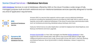 Some Cloud Services > Database Services
AWS Database Services is a set of databases offered by AWS on the cloud. Provides a wide range of fully
managed, purpose-built and both relational and non-relational database services specially designed to handle
any kind of application requirements.
RDS
Relational Database
Service
Dynamo DB
Non Relational
Database Service
Amazon RDS is a service that supports various open-source relational database
products including the database products provided by AWS itself. RDS is used to set up,
operate, and scale a relational database in the cloud. It automates administrative tasks
such as hardware provisioning, database setup, backups, and more.
Features: Performance at scale, Replication via Multi AZ deployment, Read Replicas, Auto
Backup and Restore and Auto upgrade.
Amazon DynamoDB is a fast, fully managed, and flexible NoSQL database. It also
supports document-based data. AWS affirms that DynamoDB delivers single-digit
millisecond performance at any scale. DynamoDB comes with built-in Security, Backup,
and Restore features. Since DynamoDB is a NoSQL database, it doesn’t require any
schema.
 