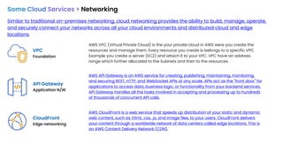 Some Cloud Services > Networking
Similar to traditional on-premises networking, cloud networking provides the ability to build, manage, operate,
and securely connect your networks across all your cloud environments and distributed cloud and edge
locations.
VPC
Foundation
API Gateway
Application N/W
AWS VPC (Virtual Private Cloud) is the your private cloud in AWS were you create the
resources and manage them. Every resource you create is belongs to a specific VPC.
Example you create a server (EC2) and attach it to your VPC. VPC have an address
range which further allocated to the Subnets and then to the resources.
AWS API Gateway is an AWS service for creating, publishing, maintaining, monitoring,
and securing REST, HTTP, and WebSocket APIs at any scale. APIs act as the "front door" for
applications to access data, business logic, or functionality from your backend services.
API Gateway handles all the tasks involved in accepting and processing up to hundreds
of thousands of concurrent API calls.
CloudFront
Edge networking
AWS CloudFront is a web service that speeds up distribution of your static and dynamic
web content, such as .html, .css, .js, and image files, to your users. CloudFront delivers
your content through a worldwide network of data centers called edge locations. This is
an AWS Content Delivery Network (CDN).
 