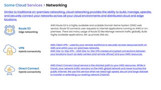 Some Cloud Services > Networking
Similar to traditional on-premises networking, cloud networking provides the ability to build, manage, operate,
and securely connect your networks across all your cloud environments and distributed cloud and edge
locations.
Route 53
Edge networking
VPN
Hybrid connectivity
AWS Route 53 is a highly available and scalable Domain Name System (DNS) web
service. Route 53 connects user requests to internet applications running on AWS or on-
premises. There are many usage of Route 53 like Manage network traffic globally, Build
highly available applications, Set up private DNS etc.
AWS Client VPN - used by your remote workforce to securely access resources both on
AWS and within your on-premises networks.
AWS Site-to-Site VPN - AWS Site-to-Site VPN creates encrypted connections between
your locations (such as data centers and remote offices) and your AWS resources.
Direct Connect
Hybrid connectivity
AWS Direct Connect cloud service is the shortest path to your AWS resources. While in
transit, your network traffic remains on the AWS global network and never touches the
public internet. We use this service when we need high speed, secure and large dataset
to transfer or extending our existing network (Hybrid).
 