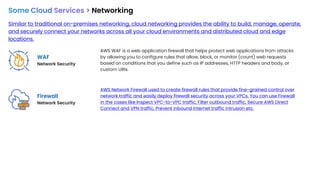 Some Cloud Services > Networking
Similar to traditional on-premises networking, cloud networking provides the ability to build, manage, operate,
and securely connect your networks across all your cloud environments and distributed cloud and edge
locations.
WAF
Network Security
Firewall
Network Security
AWS WAF is a web application firewall that helps protect web applications from attacks
by allowing you to configure rules that allow, block, or monitor (count) web requests
based on conditions that you define such as IP addresses, HTTP headers and body, or
custom URIs.
AWS Network Firewall used to create firewall rules that provide fine-grained control over
network traffic and easily deploy firewall security across your VPCs. You can use Firewall
in the cases like Inspect VPC-to-VPC traffic, Filter outbound traffic, Secure AWS Direct
Connect and VPN traffic, Prevent inbound internet traffic intrusion etc.
 