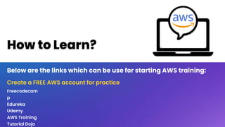 How to Learn?
Below are the links which can be use for starting AWS training:
Freecodecam
p
Edureka
Udemy
AWS Training
Tutorial Dojo
Create a FREE AWS account for practice
 