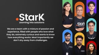 We are a team with a mixture of passion and
experience, filled with people who love what
they do, extremely curious and wants to know
how everything works. Most importantly we
don’t shy away from challenges.
 