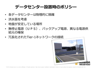 データセンター設置時のポリシー
• 各データセンターは物理的に隔離
• 洪水面を考慮
• 地盤が安定している場所
• 無停止電源（ＵＰＳ）、バックアップ電源、異なる電源供
  給元の確保
• 冗長化されたTier-1ネットワークの接続




© 2012 Amazon.com, Inc. and its affiliates. All rights reserved. May not be copied, modified or distributed in whole or in part without the express consent of Amazon.com, Inc.
 