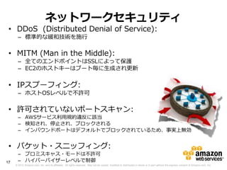 ネットワークセキュリティ
 • DDoS (Distributed Denial of Service):
       – 標準的な緩和技術を施行

 • MITM (Man in the Middle):
       – 全てのエンドポイントはSSLによって保護
       – EC2のホストキーはブート毎に生成され更新


 • IPスプーフィング:
       – ホストOSレベルで不許可

 • 許可されていないポートスキャン:
       – AWSサービス利用規約違反に該当
       – 検知され、停止され、ブロックされる
       – インバウンドポートはデフォルトでブロックされているため、事実上無効


 • パケット・スニッフィング:
       – プロミスキャス・モードは不許可
17     – ハイパーバイザーレベルで制御
     © 2012 Amazon.com, Inc. and its affiliates. All rights reserved. May not be copied, modified or distributed in whole or in part without the express consent of Amazon.com, Inc.
 