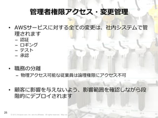 管理者権限アクセス・変更管理

     • AWSサービスに対する全ての変更は、社内システムで管
       理されます
          –     認証
          –     ロギング
          –     テスト
          –     承認


     • 職務の分離
           – 物理アクセス可能な従業員は論理権限にアクセス不可


     • 顧客に影響を与えないよう、影響範囲を確認しながら段
       階的にデプロイされます

25
     © 2012 Amazon.com, Inc. and its affiliates. All rights reserved. May not be copied, modified or distributed in whole or in part without the express consent of Amazon.com, Inc.
 
