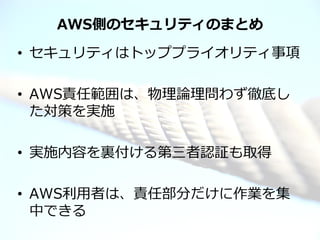 AWS側のセキュリティのまとめ
• セキュリティはトッププライオリティ事項

• AWS責任範囲は、物理論理問わず徹底し
  た対策を実施

• 実施内容を裏付ける第三者認証も取得

• AWS利用者は、責任部分だけに作業を集
  中できる
© 2012 Amazon.com, Inc. and its affiliates. All rights reserved. May not be copied, modified or distributed in whole or in part without the express consent of Amazon.com, Inc.
 