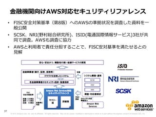 金融機関向けAWS対応セキュリティリファレンス
     • FISC安全対策基準（第8版）へのAWSの準拠状況を調査した資料を一
       般公開
     • SCSK、NRI(野村総合研究所)、ISID(電通国際情報サービス)3社が共
       同で調査。AWSも調査に協力
     • AWSと利用者で責任分担することで、FISC安対基準を満たせるとの
       見解




37
     © 2012 Amazon.com, Inc. and its affiliates. All rights reserved. May not be copied, modified or distributed in whole or in part without the express consent of Amazon.com, Inc.
 