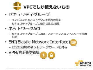VPCでしか使えないもの
• セキュリティグループ
     – インバウンドとアウトバウンド両方の指定
     – セキュリティグループの動的な追加/削除

• ネットワークACL
     – セキュリティグループに加え、ステートレスなフィルターを使用
       可能

• ENI(Elastic Network Interface)
     – EC2に追加のネットワークカードを付与
• VPN/専用線接続


© 2012 Amazon.com, Inc. and its affiliates. All rights reserved. May not be copied, modified or distributed in whole or in part without the express consent of Amazon.com, Inc.
 