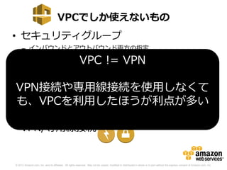 VPCでしか使えないもの
• セキュリティグループ
     – インバウンドとアウトバウンド両方の指定
     – セキュリティグループの動的な追加/削除
                                                         VPC != VPN
• ネットワークACL
     – セキュリティグループに加え、ステートレスなフィルターを使用
 VPN接続や専用線接続を使用しなくて
       可能

• も、VPCを利用したほうが利点が多い
  ENI(Elastic Network Interface)
     – EC2に追加のネットワークカードを付与
• VPN/専用線接続


© 2012 Amazon.com, Inc. and its affiliates. All rights reserved. May not be copied, modified or distributed in whole or in part without the express consent of Amazon.com, Inc.
 