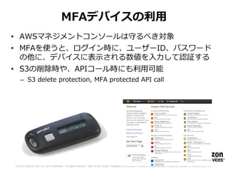 MFAデバイスの利用
• AWSマネジメントコンソールは守るべき対象
• MFAを使うと、ログイン時に、ユーザーID、パスワード
  の他に、デバイスに表示される数値を入力して認証する
• S3の削除時や、APIコール時にも利用可能
    – S3 delete protection, MFA protected API call




© 2012 Amazon.com, Inc. and its affiliates. All rights reserved. May not be copied, modified or distributed in whole or in part without the express consent of Amazon.com, Inc.
 