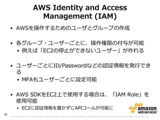 AWS Identity and Access
                                  Management (IAM)
     • AWSを操作するためのユーザとグループの作成

     • 各グループ・ユーザーごとに、操作権限の付与が可能
       • 例えば「EC2の停止ができないユーザー」が作れる

     • ユーザーごとにID/Passwordなどの認証情報を発行でき
       る
       • MFAもユーザーごとに設定可能

     • AWS SDKをEC2上で使用する場合は、「IAM Role」を
       使用可能
            • EC2に認証情報を置かずにAPIコールが可能に
45
     © 2012 Amazon.com, Inc. and its affiliates. All rights reserved. May not be copied, modified or distributed in whole or in part without the express consent of Amazon.com, Inc.
 