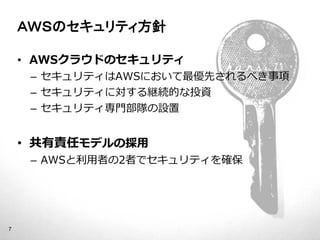 ＡＷＳのセキュリティ方針

    • AWSクラウドのセキュリティ
         – セキュリティはAWSにおいて最優先されるべき事項
         – セキュリティに対する継続的な投資
         – セキュリティ専門部隊の設置


    • 共有責任モデルの採用
         – AWSと利用者の2者でセキュリティを確保




7
    © 2012 Amazon.com, Inc. and its affiliates. All rights reserved. May not be copied, modified or distributed in whole or in part without the express consent of Amazon.com, Inc.
 