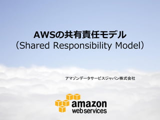 AWSの共有責任モデル
（Shared Responsibility Model）


                                                                    アマゾンデータサービスジャパン株式会社




© 2012 Amazon.com, Inc. and its affiliates. All rights reserved. May not be copied, modified or distributed in whole or in part without the express consent of Amazon.com, Inc.
 