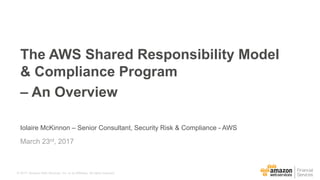 © 2017, Amazon Web Services, Inc. or its Affiliates. All rights reserved.
Iolaire McKinnon – Senior Consultant, Security Risk & Compliance - AWS
March 23rd, 2017
The AWS Shared Responsibility Model
& Compliance Program
– An Overview
 
