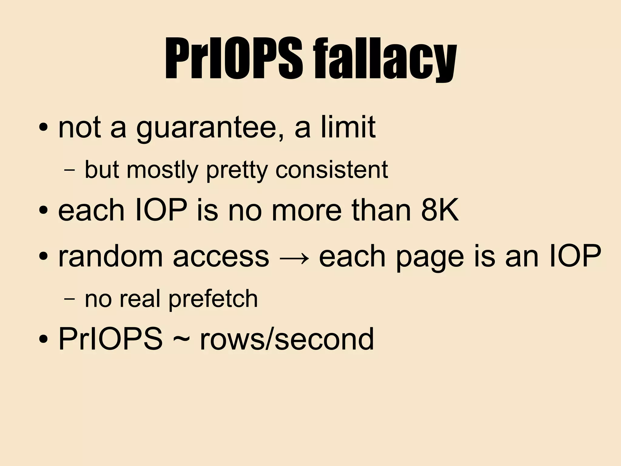 PrIOPS fallacy
● not a guarantee, a limit
– but mostly pretty consistent
● each IOP is no more than 8K
● random access → each page is an IOP
– no real prefetch
● PrIOPS ~ rows/second
 