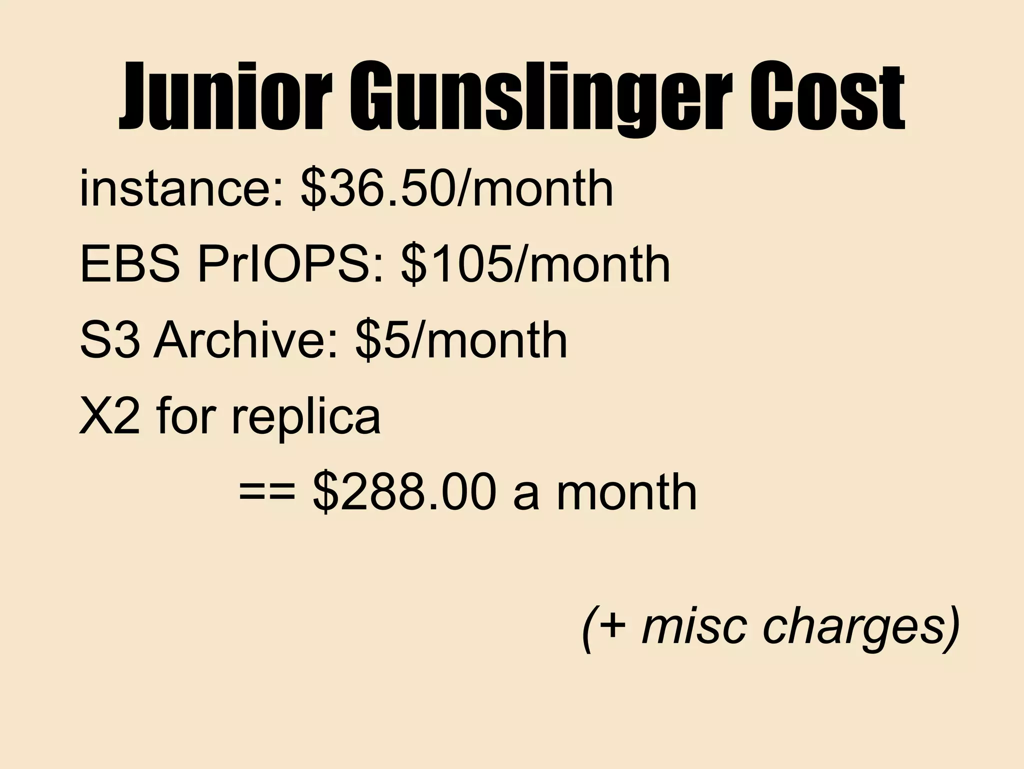 Junior Gunslinger Cost
instance: $36.50/month
EBS PrIOPS: $105/month
S3 Archive: $5/month
X2 for replica
== $288.00 a month
(+ misc charges)
 