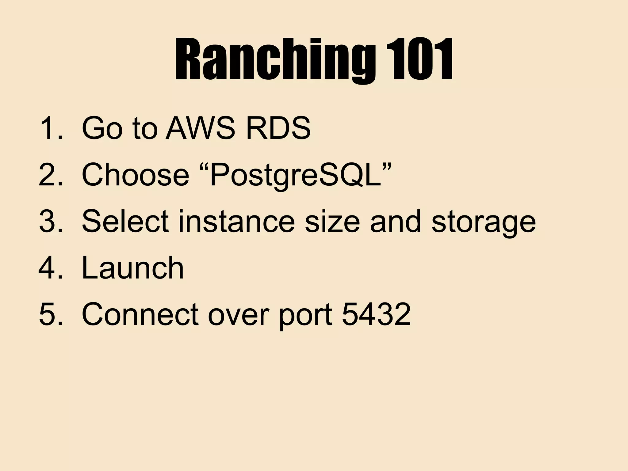 Ranching 101
1. Go to AWS RDS
2. Choose “PostgreSQL”
3. Select instance size and storage
4. Launch
5. Connect over port 5432
 