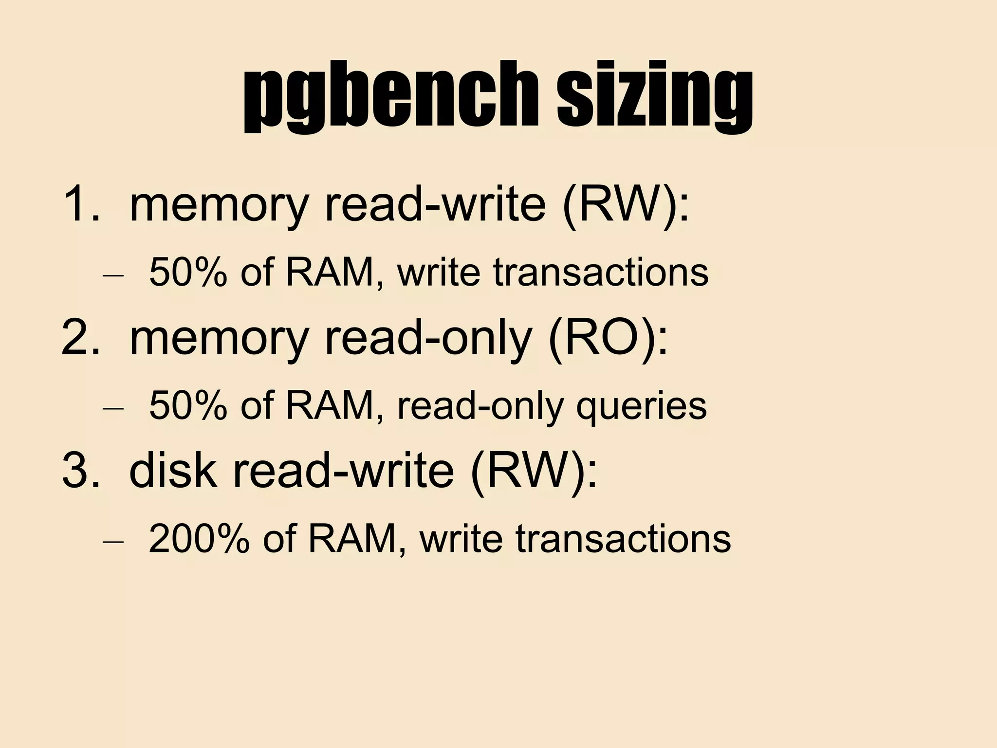 pgbench sizing
1. memory read-write (RW):
– 50% of RAM, write transactions
2. memory read-only (RO):
– 50% of RAM, read-only queries
3. disk read-write (RW):
– 200% of RAM, write transactions
 