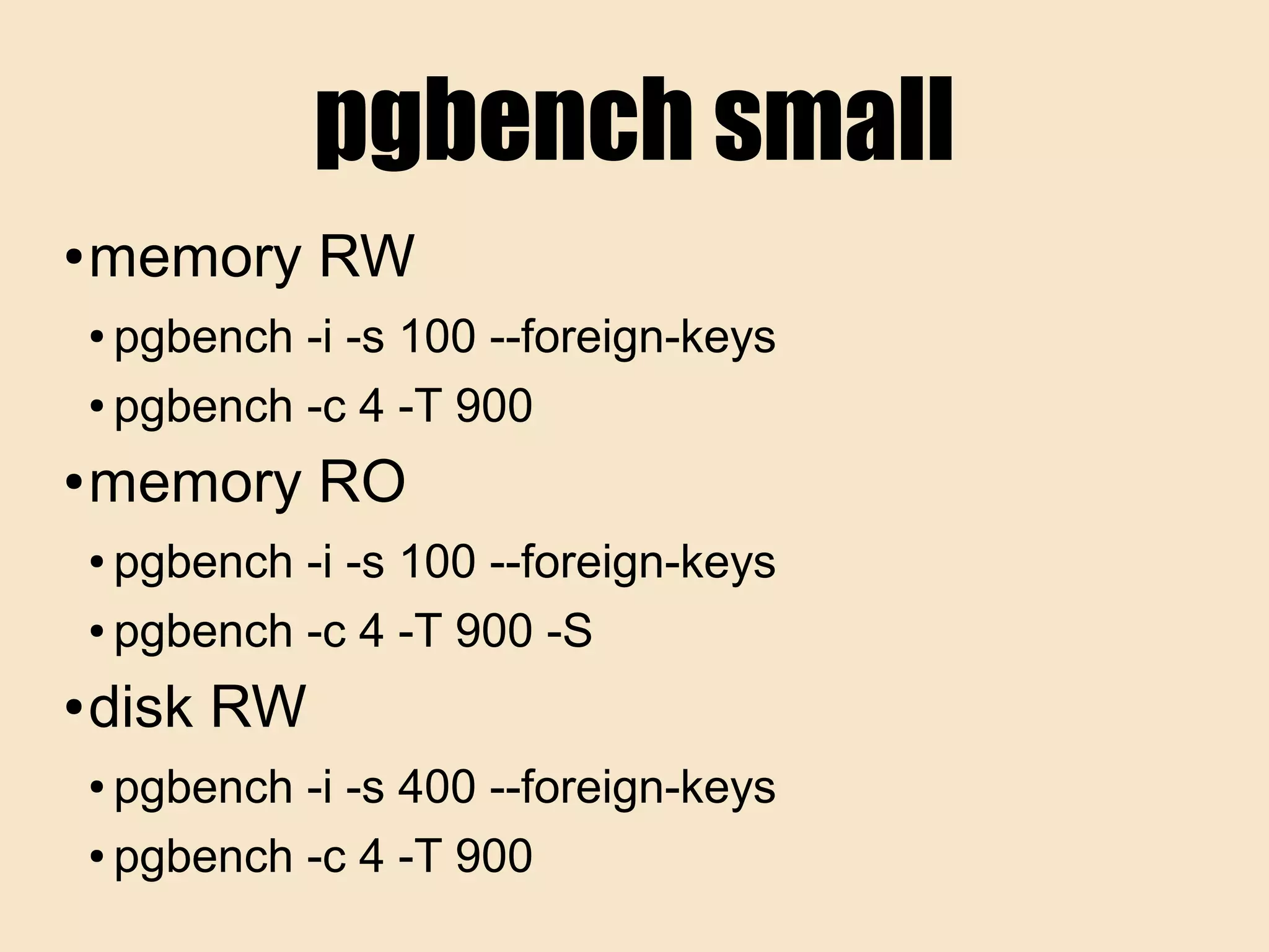 pgbench small
● memory RW
● pgbench -i -s 100 --foreign-keys
● pgbench -c 4 -T 900
● memory RO
● pgbench -i -s 100 --foreign-keys
● pgbench -c 4 -T 900 -S
● disk RW
● pgbench -i -s 400 --foreign-keys
● pgbench -c 4 -T 900
 