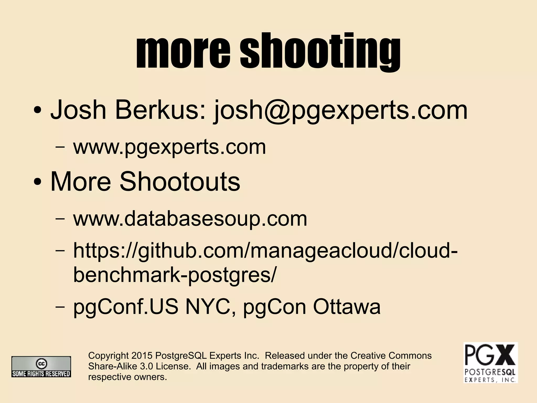more shooting
● Josh Berkus: josh@pgexperts.com
– www.pgexperts.com
● More Shootouts
– www.databasesoup.com
– https://github.com/manageacloud/cloud-
benchmark-postgres/
– pgConf.US NYC, pgCon Ottawa
Copyright 2015 PostgreSQL Experts Inc. Released under the Creative Commons
Share-Alike 3.0 License. All images and trademarks are the property of their
respective owners.
 