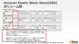 © Amazon Web Services, Inc. or its affiliates. All rights reserved.
Amazon Elastic Block Store(EBS)
ボリューム数
2. EBSボリュームは1台あたりMagneticが最大1TB(1,024GB)、汎用SSD／プロビ
ジョンドIOPSが最大で16TB(16,834GB)です。1台あたりの最大容量以上をご
利用されたい場合はストライピング構成を組んで頂く事になりますので、複数
台数を入力して下さい。
(※EBS Volumeは物理的には冗長化されています)
複数台数でストライピング構成とする場合、ストレージ容量、IOPSの数値の合
計値は入力した数値×ボリュームの数となりますのでご注意ください。
(※ボリューム 2, ストレージ100GBの場合、合計200GBとして計算されます)
 